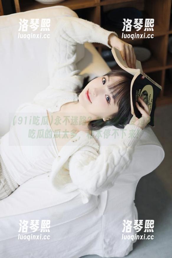 91i吃瓜 永不迷路?我觉得主要是91i吃瓜的瓜太多,根本停不下来!