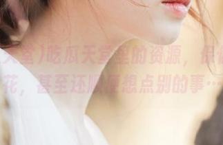 吃瓜天堂里的资源，保你乐开花，甚至还顺便想点别的事…