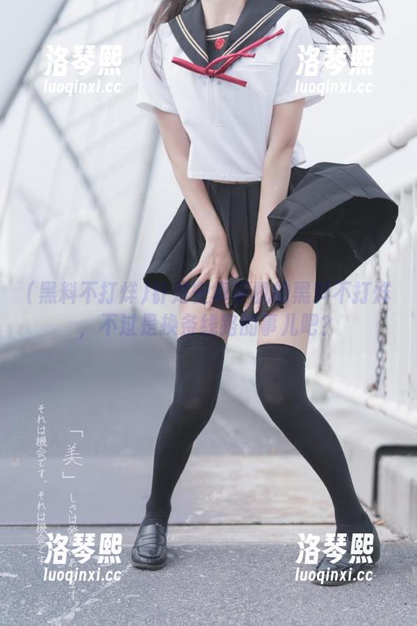 黑料不打烊 针对安卓手机的黑料不打烊,不过是换条线路的事儿吧?